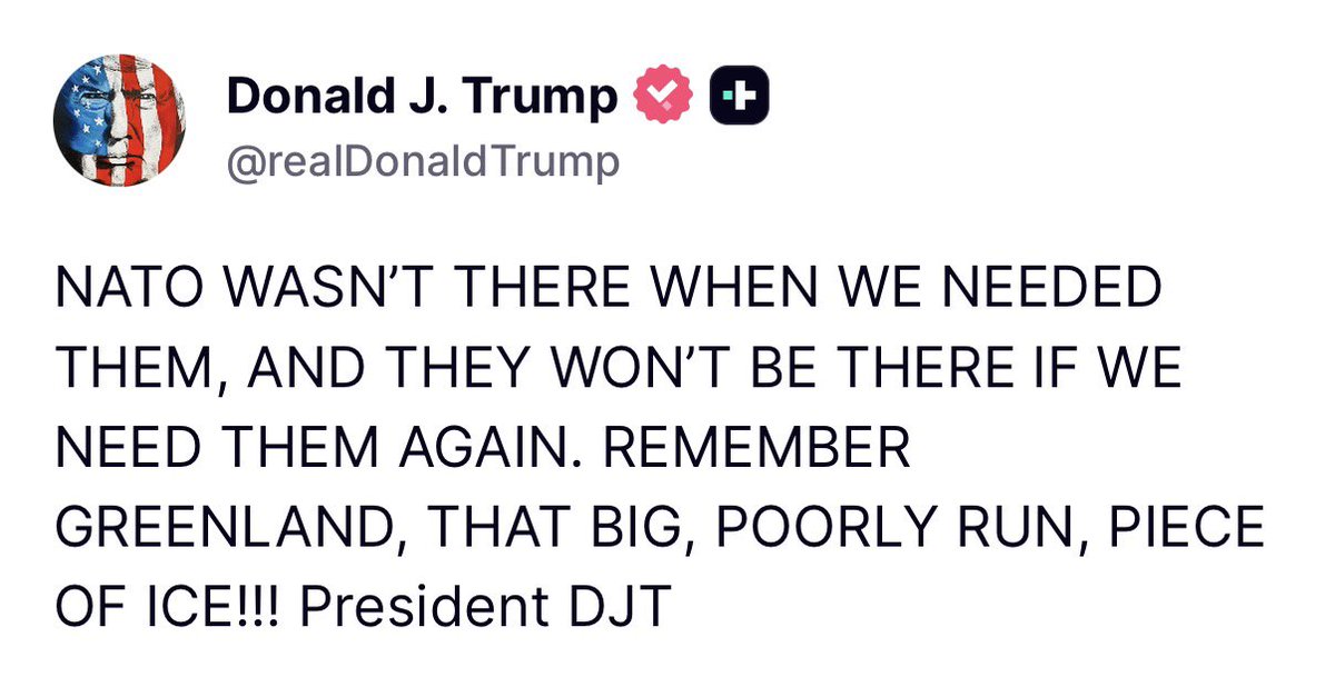 Trump:  NATO WASN'T THERE WHEN WE NEEDED THEM, AND THEY WON'T BE THERE IF WE NEED THEM AGAIN.   REMEMBER GREENLAND, THAT BIG, POORLY RUN, PIECE OF ICE